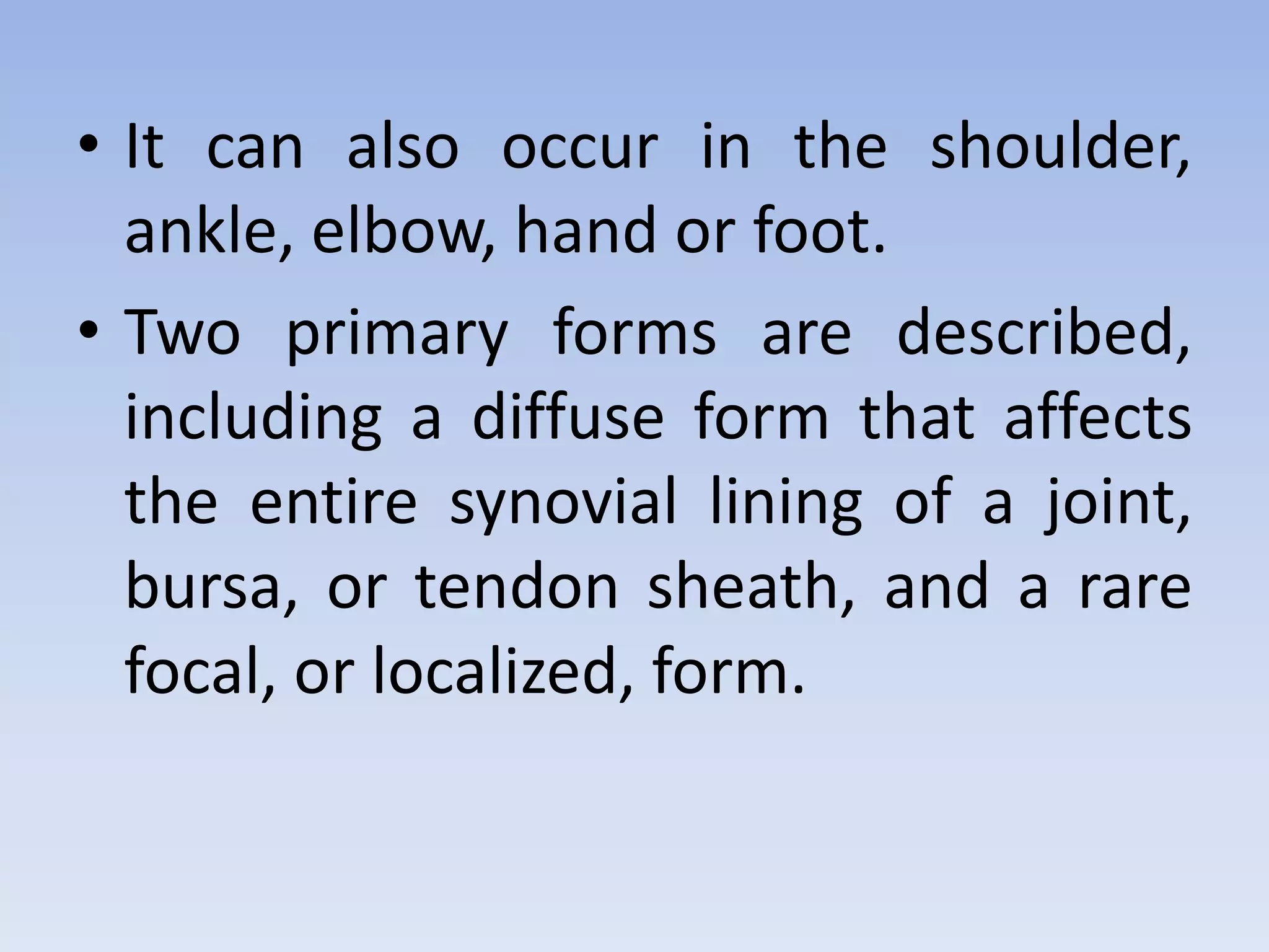 • It can also occur in the shoulder, 
ankle, elbow, hand or foot. 
• Two primary forms are described, 
including a diffuse form that affects 
the entire synovial lining of a joint, 
bursa, or tendon sheath, and a rare 
focal, or localized, form. 
 