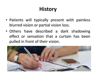 History
• Patients will typically present with painless
blurred vision or partial vision loss.
• Others have described a dark shadowing
effect or sensation that a curtain has been
pulled in front of their vision.
 
