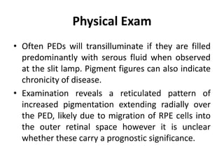 Physical Exam
• Often PEDs will transilluminate if they are filled
predominantly with serous fluid when observed
at the slit lamp. Pigment figures can also indicate
chronicity of disease.
• Examination reveals a reticulated pattern of
increased pigmentation extending radially over
the PED, likely due to migration of RPE cells into
the outer retinal space however it is unclear
whether these carry a prognostic significance.
 