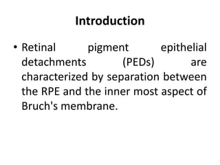 Introduction
• Retinal pigment epithelial
detachments (PEDs) are
characterized by separation between
the RPE and the inner most aspect of
Bruch's membrane.
 