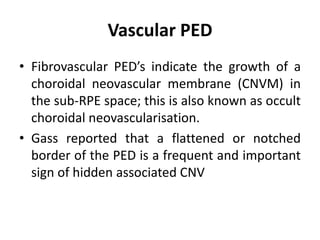 Vascular PED
• Fibrovascular PED’s indicate the growth of a
choroidal neovascular membrane (CNVM) in
the sub-RPE space; this is also known as occult
choroidal neovascularisation.
• Gass reported that a flattened or notched
border of the PED is a frequent and important
sign of hidden associated CNV
 
