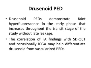 Drusenoid PED
• Drusenoid PEDs demonstrate faint
hyperfluorescence in the early phase that
increases throughout the transit stage of the
study without late leakage.
• The correlation of FA findings with SD-OCT
and occasionally ICGA may help differentiate
drusenoid from vascularized PEDs.
 
