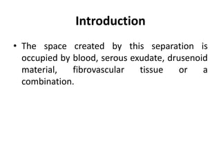Introduction
• The space created by this separation is
occupied by blood, serous exudate, drusenoid
material, fibrovascular tissue or a
combination.
 