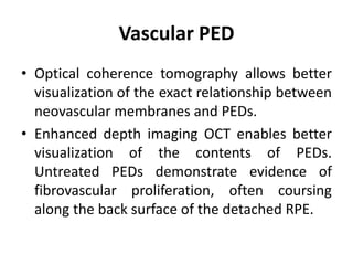 Vascular PED
• Optical coherence tomography allows better
visualization of the exact relationship between
neovascular membranes and PEDs.
• Enhanced depth imaging OCT enables better
visualization of the contents of PEDs.
Untreated PEDs demonstrate evidence of
fibrovascular proliferation, often coursing
along the back surface of the detached RPE.
 