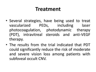 Treatment
• Several strategies, have being used to treat
vascularized PEDs, including laser
photocoagulation, photodynamic therapy
(PDT), intravitreal steroids and anti-VEGF
therapy.
• The results from the trial indicated that PDT
could significantly reduce the risk of moderate
and severe vision loss among patients with
subfoveal occult CNV.
 