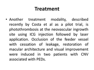 Treatment
• Another treatment modality, described
recently by Costa et al as a pilot trial, is
photothrombosis at the neovascular ingrowth
site using ICG injection followed by laser
application. Occlusion of the feeder vessel
with cessation of leakage, restoration of
macular architecture and visual improvement
were induced in two patients with CNV
associated with PEDs.
 