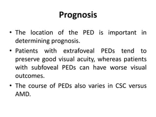 Prognosis
• The location of the PED is important in
determining prognosis.
• Patients with extrafoveal PEDs tend to
preserve good visual acuity, whereas patients
with subfoveal PEDs can have worse visual
outcomes.
• The course of PEDs also varies in CSC versus
AMD.
 