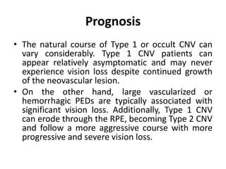Prognosis
• The natural course of Type 1 or occult CNV can
vary considerably. Type 1 CNV patients can
appear relatively asymptomatic and may never
experience vision loss despite continued growth
of the neovascular lesion.
• On the other hand, large vascularized or
hemorrhagic PEDs are typically associated with
significant vision loss. Additionally, Type 1 CNV
can erode through the RPE, becoming Type 2 CNV
and follow a more aggressive course with more
progressive and severe vision loss.
 