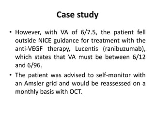 Case study
• However, with VA of 6/7.5, the patient fell
outside NICE guidance for treatment with the
anti-VEGF therapy, Lucentis (ranibuzumab),
which states that VA must be between 6/12
and 6/96.
• The patient was advised to self-monitor with
an Amsler grid and would be reassessed on a
monthly basis with OCT.
 