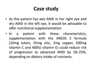 Case study
• As this patient has wet AMD in her right eye and
dry AMD in the left eye, it would be advisable to
offer nutritional supplementation.
• In a patient with these characteristics,
supplementation with the AREDS 2 formula
(10mg lutein, 25mg zinc, 2mg copper, 500mg
vitamin C and 400IU vitamin E) could reduce risk
of progression to advanced AMD by 18–25%,
depending on dietary intake of nutrients.
 