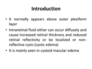 Introduction
• It normally appears above outer plexiform
layer
• Intraretinal fluid either can occur diffusely and
cause increased retinal thickness and reduced
retinal reflectivity or be localized or non-
reflective cysts (cystic edema)
• It is mainly seen in cystoid macular edema
 