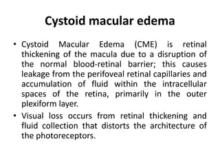 Cystoid macular edema
• Cystoid Macular Edema (CME) is retinal
thickening of the macula due to a disruption of
the normal blood-retinal barrier; this causes
leakage from the perifoveal retinal capillaries and
accumulation of fluid within the intracellular
spaces of the retina, primarily in the outer
plexiform layer.
• Visual loss occurs from retinal thickening and
fluid collection that distorts the architecture of
the photoreceptors.
 