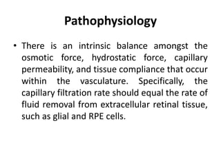Pathophysiology
• There is an intrinsic balance amongst the
osmotic force, hydrostatic force, capillary
permeability, and tissue compliance that occur
within the vasculature. Specifically, the
capillary filtration rate should equal the rate of
fluid removal from extracellular retinal tissue,
such as glial and RPE cells.
 