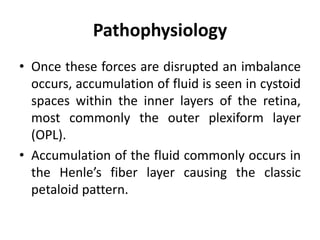 Pathophysiology
• Once these forces are disrupted an imbalance
occurs, accumulation of fluid is seen in cystoid
spaces within the inner layers of the retina,
most commonly the outer plexiform layer
(OPL).
• Accumulation of the fluid commonly occurs in
the Henle’s fiber layer causing the classic
petaloid pattern.
 
