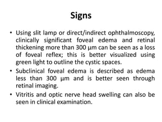 Signs
• Using slit lamp or direct/indirect ophthalmoscopy,
clinically significant foveal edema and retinal
thickening more than 300 μm can be seen as a loss
of foveal reflex; this is better visualized using
green light to outline the cystic spaces.
• Subclinical foveal edema is described as edema
less than 300 μm and is better seen through
retinal imaging.
• Vitritis and optic nerve head swelling can also be
seen in clinical examination.
 