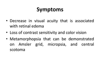 Symptoms
• Decrease in visual acuity that is associated
with retinal edema
• Loss of contrast sensitivity and color vision
• Metamorphopsia that can be demonstrated
on Amsler grid, micropsia, and central
scotoma
 