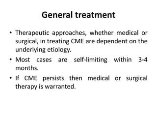 General treatment
• Therapeutic approaches, whether medical or
surgical, in treating CME are dependent on the
underlying etiology.
• Most cases are self-limiting within 3-4
months.
• If CME persists then medical or surgical
therapy is warranted.
 