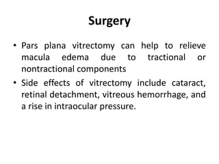 Surgery
• Pars plana vitrectomy can help to relieve
macula edema due to tractional or
nontractional components
• Side effects of vitrectomy include cataract,
retinal detachment, vitreous hemorrhage, and
a rise in intraocular pressure.
 