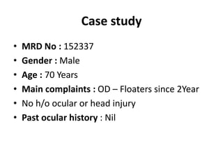 Case study
• MRD No : 152337
• Gender : Male
• Age : 70 Years
• Main complaints : OD – Floaters since 2Year
• No h/o ocular or head injury
• Past ocular history : Nil
 