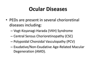 Ocular Diseases
• PEDs are present in several chorioretinal
diseases including:
– Vogt-Koyanagi-Harada (VKH) Syndrome
– Central Serous Chorioretinopathy (CSC)
– Polypoidal Choroidal Vasculopathy (PCV)
– Exudative/Non-Exudative Age-Related Macular
Degeneration (AMD).
 