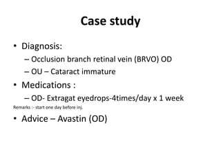 Case study
• Diagnosis:
– Occlusion branch retinal vein (BRVO) OD
– OU – Cataract immature
• Medications :
– OD- Extragat eyedrops-4times/day x 1 week
Remarks :- start one day before inj.
• Advice – Avastin (OD)
 