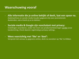 Waarschuwing vooraf
- Alle informatie die je online bekijkt of deelt, laat een spoor na.
Zoekmachines en sociale media houden gegevens bij voor promotionele
doeleinden, ook al beslis jij ze te deleten.
- Sociale media & Google zijn nonchalant met privacy:
Instellingen veranderen, onder het mom van productverbeteringen zonder jouw
toestemming. Check daarom regelmatig je privacy-settings.
- Wees voorzichtig met ‘like’ en ‘deel’:
Verspreid niet zomaar je gegevens online, denk na vooraleer op ‘like’ te klikken.
 