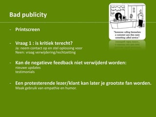 Bad publicity
- Printscreen
- Vraag 1 : is kritiek terecht?
Ja: neem contact op en stel oplossing voor
Neen: vraag verwijdering/rechtzetting
- Kan de negatieve feedback niet verwijderd worden:
nieuwe updates
testimonials
- Een protesterende lezer/klant kan later je grootste fan worden.
Maak gebruik van empathie en humor.
 