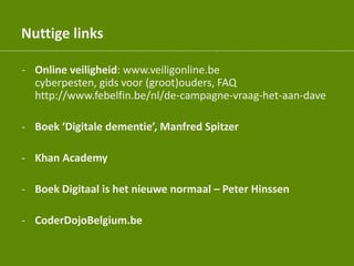 Nuttige links
- Online veiligheid: www.veiligonline.be
cyberpesten, gids voor (groot)ouders, FAQ
http://www.febelfin.be/nl/de-campagne-vraag-het-aan-dave
- Boek ‘Digitale dementie’, Manfred Spitzer
- Khan Academy
- Boek Digitaal is het nieuwe normaal – Peter Hinssen
- CoderDojoBelgium.be
 