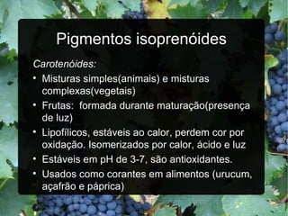 Pigmentos isoprenóides Carotenóides:  Misturas simples(animais) e misturas complexas(vegetais) Frutas:  formada durante maturação(presença de luz) Lipofílicos, estáveis ao calor, perdem cor por oxidação. Isomerizados por calor, ácido e luz Estáveis em pH de 3-7, são antioxidantes. Usados como corantes em alimentos (urucum, açafrão e páprica) 