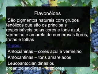 Flavonóides São pigmentos naturais com grupos  fenólicos que são os principais responsáveis pelas cores e tons azul, vermelho e amarelo de numerosas flores, frutas e folhas Tipos:   Antocianinas – cores azul e vermelho Antoxantinas – tons amarelados Leucoantocianidinas ou proantocianidinas -  incolores 