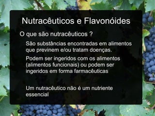 Nutracêuticos e Flavonóides O que são nutracêuticos ? São substâncias encontradas em alimentos que previnem e/ou tratam doenças. Podem ser ingeridos com os alimentos (alimentos funcionais) ou podem ser ingeridos em forma farmacêuticas Um nutracêutico não é um nutriente essencial 