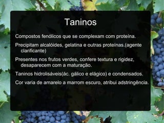 Taninos Compostos fenólicos que se complexam com proteína. Precipitam alcalóides, gelatina e outras proteínas.(agente clarificante) Presentes nos frutos verdes, confere textura e rigidez, desaparecem com a maturação. Taninos hidrolisáveis(ác. gálico e elágico) e condensados. Cor varia de amarelo a marrom escuro, atribui adstringência. 