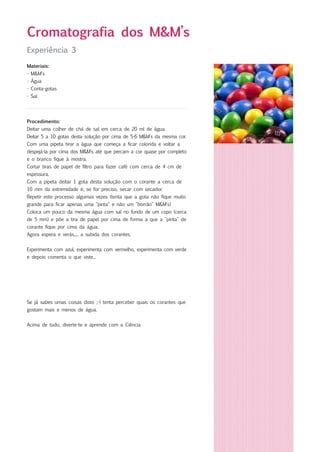 Experiência 3
Materiais:
- M&M's
- Água
- Conta-gotas
- Sal
Cromatografia dos M&M’s
Procedimento:
Deitar uma colher de chá de sal em cerca de 20 ml de água.
Deitar 5 a 10 gotas desta solução por cima de 5-6 M&M's da mesma cor.
Com uma pipeta tirar a água que começa a ficar colorida e voltar a
despejá-la por cima dos M&M's até que percam a cor quase por completo
e o branco fique à mostra.
Cortar tiras de papel de filtro para fazer café com cerca de 4 cm de
espessura.
Com a pipeta deitar 1 gota desta solução com o corante a cerca de
10 mm da extremidade e, se for preciso, secar com secador.
Repetir este processo algumas vezes (tenta que a gota não fique muito
grande para ficar apenas uma "pinta" e não um "borrão" M&M's)
Coloca um pouco da mesma água com sal no fundo de um copo (cerca
de 5 mm) e põe a tira de papel por cima de forma a que a "pinta" de
corante fique por cima da água.
Agora espera e verás..... a subida dos corantes.
Experimenta com azul, experimenta com vermelho, experimenta com verde
e depois comenta o que viste...
Se já sabes umas coisas disto ;-) tenta perceber quais os corantes que
gostam mais e menos de água.
Acima de tudo, diverte-te e aprende com a Ciência
 