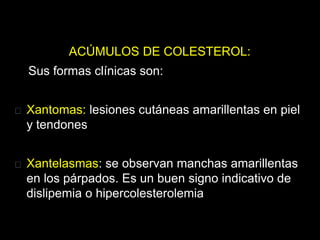 ACÚMULOS DE COLESTEROL:
Sus formas clínicas son:
Xantomas: lesiones cutáneas amarillentas en piel
y tendones
Xantelasmas: se observan manchas amarillentas
en los párpados. Es un buen signo indicativo de
dislipemia o hipercolesterolemia
 
