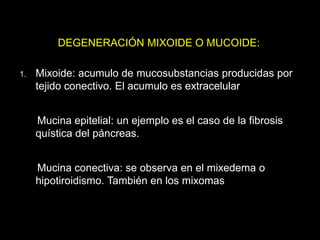 DEGENERACIÓN MIXOIDE O MUCOIDE:
1. Mixoide: acumulo de mucosubstancias producidas por
tejido conectivo. El acumulo es extracelular
Mucina epitelial: un ejemplo es el caso de la fibrosis
quística del páncreas.
Mucina conectiva: se observa en el mixedema o
hipotiroidismo. También en los mixomas
 