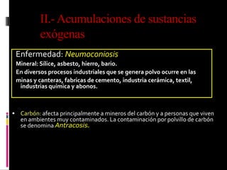 Enfermedad: Neumoconiosis
Mineral: Sílice, asbesto, hierro, bario.
En diversos procesos industriales que se genera polvo ocurre en las
minas y canteras, fabricas de cemento, industria cerámica, textil,
industrias química y abonos.
 Carbón: afecta principalmente a mineros del carbón y a personas que viven
en ambientes muy contaminados. La contaminación por polvillo de carbón
se denomina Antracosis.
II.-Acumulaciones de sustancias
exógenas
 