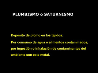 Depósito de plomo en los tejidos.
Por consumo de agua o alimentos contaminados,
por ingestión o inhalación de contaminantes del
ambiente con este metal.
PLUMBISMO o SATURNISMO
 