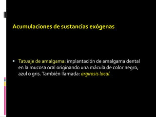 Acumulaciones de sustancias exógenas
 Tatuaje de amalgama: implantación de amalgama dental
en la mucosa oral originando una mácula de color negro,
azul o gris.También llamada: argirosis local.
 
