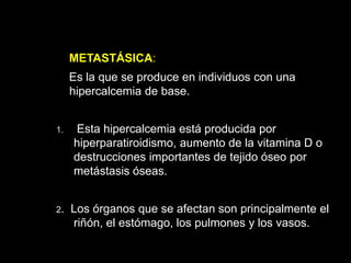 METASTÁSICA:
Es la que se produce en individuos con una
hipercalcemia de base.
1. Esta hipercalcemia está producida por
hiperparatiroidismo, aumento de la vitamina D o
destrucciones importantes de tejido óseo por
metástasis óseas.
2. Los órganos que se afectan son principalmente el
riñón, el estómago, los pulmones y los vasos.
 