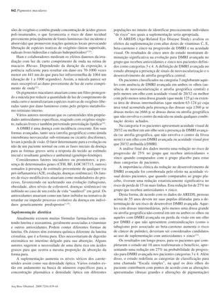 842 Pigmentos maculares
Arq Bras Oftalmol. 2009;72(6):839-44
sões de oxigênio e contém grande concentração de ácidos graxos
poli-insaturados, o que favoreceria o risco de dano tecidual
proveniente principalmente de fontes luminosas (luz incidente e
absorvida) que promovem reações químicas locais provocando
liberação de espécies reativas de oxigênio (ânion superóxido,
radicais livres hidroxilas e radicais hidroperóxidos)(3,21)
.
Ham e colaboradores mediram os efeitos danosos da irra-
diação com luz de curto comprimento de onda na retina de
macacos Rhesus. Dependendo da duração da exposição, a
potência suficiente para resultar em dano era 70-1000 vezes
menor em 441 nm do que para luz infravermelha de 1064 nm
(duração de 1 a 1000 segundos). Assim, a mácula parece ser
mais susceptível ao dano proveniente de luz de curto compri-
mento de onda(22)
.
Os pigmentos maculares atuariam como um filtro protegen-
do a mácula por reduzir a quantidade de luz de comprimento de
onda curto e neutralizariam espécies reativas de oxigênio libe-
radas tanto por dano luminoso como pelo próprio metabolis-
mo retiniano interno.
Vários autores mostraram que os carotenóides têm proprie-
dades antioxidantes específicas, reagindo com oxigênio single-
to, radicais livres e também prevenindo peroxidação lipídica(22)
.
A DMRI é uma doença com incidência crescente. Em suas
formas avançadas, tanto seca (atrofia geográfica) como úmida
(membrana neovascular sub-retiniana ou cicatriz disciforme),
levam à perda de visão. O fator determinante para a evolução ou
não de um paciente normal ou com as fases iniciais da doença
para as formas graves seria a resposta do tecido ao estímulo
inicial e resultante genético e ambiental (genótipo-fenótipo).
Consideramos fatores iniciadores ou promotores, a pre-
sença de determinados genes (CFH, BF, LOC387715, outros)
somados à presença de estímulo proveniente de qualquer via
pró-inflamatória (A2E, oxidação, doenças sistêmicas). Os fato-
res de risco modificáveis atuariam como moduladores do pro-
cesso, favorecendo ou acelerando sua evolução (tabagismo,
obesidade, altos níveis de colesterol, doenças sistêmicas) ou
inibindo no caso de um estilo de vida “saudável” em geral. Os
antioxidantes atuariam como um fator inibidor na tentativa de
retardar ou impedir processo evolutivo da doença em indiví-
duos geneticamente predispostos(3,19)
.
Suplementação dietética
Atualmente existem muitas fórmulas farmacêuticas con-
tendo luteína e zeaxantina, geralmente associadas a vitaminas
e outros antioxidantes. Podem conter diferentes formas de
luteína. Os ésteres têm estrutura química diferente da luteína
cristalina, que é a forma pura. Eles necessitariam de digestão
enzimática no intestino delgado para sua absorção. Alguns
autores sugerem a necessidade de uma dieta rica em ácidos
graxos para que ocorra a mesma proporção de absorção da
forma pura.
A suplementação aumenta os níveis séricos dos carote-
nóides assim como sua densidade óptica. Vários estudos es-
tão em andamento na busca de números específicos para a
concentração plasmática e densidade óptica em diferentes
populações no intuito de identificar precocemente indivíduos
“de risco” nos quais a suplementação seria apropriada.
O AREDS (Age-Related Eye Disease Study) avaliou os
efeitos da suplementação com altas doses de vitaminas C, E,
beta-caroteno e zinco na progressão de DMRI e na acuidade
visual. Os resultados de cinco anos do estudo mostraram di-
minuição significativa na evolução para DMRI avançada no
grupo que recebeu antioxidantes e zinco nos pacientes defini-
dos como categorias 3 e 4. A definição de DMRI avançada no
estudo abrangia a presença de sinais de neovascularização e o
desenvolvimento de atrofia geográfica central.
Os pacientes classificados na categoria 3 englobaram aque-
les com ausência de DMRI avançada em ambos os olhos (au-
sência de neovascularização e atrofia geográfica central) e
pelo menos um olho com acuidade visual de 20/32 ou melhor
com pelo menos uma drusa grande (que mede 125 μ) ou exten-
sa área de drusas intermediárias (que medem 63-124 μ) cuja
área total acometida pela presença das drusas seja ≥360 μ se
drusas moles ou ≥666 μ se drusas duras ou atrofia geográfica
que não envolva o centro da mácula ou ainda qualquer combi-
nação destes achados.
Na categoria 4 os pacientes apresentam acuidade visual de
20/32 ou melhor em um olho sem a presença de DMRI avança-
da (se atrofia geográfica, que não envolva o centro da fóvea
neste) e um olho com DMRI avançada ou acuidade visual pior
que 20/32 atribuída à DMRI.
A análise final dos dados mostra uma redução no risco de
progressão de 25% no grupo que recebeu antioxidantes +
zinco quando comparados com o grupo placebo para estas
duas categorias de pacientes.
A importância clínica da redução no desenvolvimento de
DMRI avançada foi corroborada pelo efeito na acuidade vi-
sual destes pacientes, que quando comparados ao grupo pla-
cebo, tiveram uma redução estatisticamente significativa no
risco de perda de 15 ou mais linhas. Esta redução foi de 27% no
grupo que recebeu antioxidantes + zinco.
Desta forma, de acordo com os dados do AREDS, pessoas
acima de 55 anos devem ter suas pupilas dilatadas para a de-
terminação de seu risco de desenvolver DMRI avançada. Aque-
les com drusas intermediárias, pelo menos uma drusa grande
ou atrofia geográfica não-central em um ou ambos os olhos ou
aqueles com DMRI avançada ou perda da visão em um olho
por DMRI e que não apresentem contraindicações (como o
tabagismo pois associado ao beta-caroteno aumenta o risco
de câncer de pulmão), deveriam ser considerados candidatos
ao uso de suplementação com antioxidantes + zinco(23)
.
Os resultados em longo prazo, para os pacientes que com-
pletaram o estudo até 10 anos reafirmaram o benefício, apre-
sentando uma redução em 27% na probabilidade de progres-
são para DMRI avançada nos pacientes categorias 3 e 4. Além
disso, o estudo redefiniu as categorias de classificação para
uma chamada “Escala simples”, na qual os dois olhos do
paciente contribuem com pontos de acordo com as alterações
apresentadas (drusas grandes e alterações de pigmentação)
72(6)20.pmd 15/12/2009, 19:27842
 