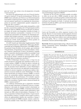 843Pigmentos maculares
Arq Bras Oftalmol. 2009;72(6):839-44
para um “score” que estima o risco de progressão e de perda
visual da doença(24)
.
Os efeitos da suplementação oral com 10 mg de luteína,
20 mg de vitamina E 18 mg de nicotinamida por 180 dias em
DMRI foram analisados por Falsini et al. Eletrorretinograma
focal mediu a resposta da retina central. Os resultados mostra-
ram um aumento significativo na amplitude do eletrorretino-
grama nos pacientes suplementados quando comparados ao
grupo que não a recebeu(25)
.
Recentemente foram revisados dados demográficos, estilo
de vida e características médicas de 4.519 participantes de 60 a
80 anos de idade do AREDS. Foram classificados em diferen-
tes grupos de acordo com fotografias coloridas de fundo. A
ingesta de nutrientes (carotenóides e vitaminas A, E e C) foi
estimada por questionário de frequência de alimentação pre-
enchidos pelos próprios pacientes. A presença de luteína/zea-
xantina na dieta foi inversamente associada com neovascu-
larização de coróide, atrofia geográfica e drusas grandes ou
intermediárias em grande quantidade(26)
.
O LAST (Lutein and Antioxidant Supplementation Study)
foi um estudo prospectivo, randomizado, duplo-cego, placebo-
controlado que acompanhou 90 pacientes com DMRI Atrófica.
Os pacientes foram divididos em três grupos, que receberam
10 mg de luteína, 10 mg luteína com outros anioxidantes, vitami-
nas e minerais e placebo por 12 meses. No primeiro e segundo
grupos os pacientes demonstraram melhora na acuidade visual
para longe e perto, sensibilidade ao contraste, “glare”, distor-
ção na tela de Amsler e aumento de aproximadamente 50% na
densidade óptica de pigmentos maculares(27)
.
O POLA (Pathologies Oculaires Liées a l’Age) foi um
estudo prospectivo designado para identificar fatores de ris-
co para catarata e DMRI. O estudo foi aberto à inclusão de
residentes do sul da França com idade igual ou superior a 60
anos. Os pacientes foram submetidos a exame oftalmológico
completo, entrevista pessoal com aplicação de questionário e
colheita de amostra sanguínea em jejum para análises labo-
ratoriais na mesma manhã do exame oftalmológico. Os olhos
foram classificados em relação à catarata e DMRI, e os níveis
séricos de carotenóides medidos separadamente por croma-
tografia líquida de alta performance. Os resultados sugerem
fortemente a relação de proteção de altas concentrações plas-
máticas de zeaxantina e luteína contra o desenvolvimento de
DMRI e catarata nuclear(28)
.
As evidências demonstram que os pigmentos maculares
teriam um papel importante no diagnóstico precoce, acompa-
nhamento e prevenção de doenças oculares relacionadas ao
envelhecimento (Catarata e DMRI). A literatura relacionada é
crescente e no AREDS II, grande estudo multicêntrico atual
iniciado em 2006, além de antioxidantes (Vitaminas C, E) e
zinco, os pacientes recebem 10 mg de luteína, 2 mg de zeaxan-
tina (FloraGlo) e ômega-3. O objetivo deste estudo é avaliar os
efeitos da suplementação dietética das xantofilas e ômega-3
no desenvolvimento de DMRI avançada, catarata e perda mo-
derada da acuidade visual. Além disso, estudar os efeitos da
eliminação do beta-caroteno e da diminuição da quantidade de
zinco da formulação original do AREDS.
Pacientes de 50 a 85 anos com drusas grandes em ambos
os olhos ou em um olho e DMRI avançada no outro olho
(neovascularização ou atrofia geográfica central) foram elegí-
veis para o estudo se tivessem meios claros o suficiente para a
realização das fotografias de fundo. A inclusão de pacientes
terminou em junho de 2008 e a previsão de término do estudo
é para dezembro de 2012.
ABSTRACT
Lutein and Zeaxanthin are yellow pigments located at the
macula. Because of your location macular pigments decrease
and filter the amount of blue light that reach photoreceptors,
protect the outer retina from oxidative stress and may improve
the vision quality. This is a review regarding incorporation
mechanism, function and knowledge update.
Keywords: Retinal pigments/physiology; Macula lutea/phy-
siology; Carotenoids; Lutein; Xanthophylls; Vitamins; Die-
tary supplements; Aging
REFERÊNCIAS
1. Snodderly DM, Auran JD, Delori FC. The macular pigment. II: Spatial
distribution in primate retinas. Invest Ophthalmol Vis Sci. 1984;25(6):674-85.
2. Weiser H, Kormann AW. Provitamin A activities and physiological functions
of carotenoids in animals. Relevance to human health. Ann N Y Acad Sci. 1993;
691:213-5.
3. Davies NP, Morland AB. Macular pigments: their characteristics and putative
role. Prog Retin Eye Res. 2004;23(5):533-59.
4. Erdman JW Jr, Bierer TL, Gugger ET. Absorption and transport of carotenoids.
Ann N Y Acad Sci. 1993;691:76-85. Review.
5. Zaripheh S, Erdman JW Jr. Factors that influence the bioavailablity of xantho-
phylls. J Nutr. 2002;132(3):531S-534S.
6. Bone RA, Landrum JT, Fernandez L, Tarsis SL. Analysis of the macular
pigment by HPLC: retinal distribution and age study. Invest Ophthalmol Vis
Sci. 1988;29(6):843-9.
7. Rapp LM, Maple SS, Choi JH. Lutein and zeaxanthin concentrations in rod
outer segment membranes from perifoveal and peripheral human retina. Invest
Ophthalmol Vis Sci. 2000;41(5):1200-9.
8. Broekmans WM, Berendschot TT, Klöpping-Ketelaars IA, de Vries AJ,
Goldbohm RA, Tijburg LB, et al. Macular pigment density in relation to
serum and adipose tissue concentrations of lutein and serum concentrations of
zeaxanthin. Am J Clin Nutr. 2002;76(3):595-603.
9. Mares J. Carotenoids and eye disease: epidemiological evidence. In: Krinsky
NI, Mayne ST, Sies H, eds. Carotenoids in Health and Disease. New York,
NY: Marcel Dekker Inc; 2004.
10. Rock CL, Thornquist MD, Neuhouser ML, Kristal AR, Neumark-Sztainer D,
Cooper DA, et al. Diet and lifestyle correlates of lutein in the blood and diet.
J Nutr. 2002;132(3):525S-530S.
11. Curran-Celentano J, Hammond BR Jr, Ciulla TA, Cooper DA, Pratt LM,
Danis RB. Relation between dietary intake, serum concentrations, and retinal
concentrations of lutein and zeaxanthin in adults in a Midwest population. Am
J Clin Nutr. 2001;74(6):796-802.
12. Snodderly DM, Mares JA, Wooten BR, Oxton L, Gruber M, Ficek T;
CAREDS Macular Pigment Study Group. Macular pigment measurement by
heterochromatic flicker photometry in older subjects: the carotenoids and age-
related eye disease study. Invest Ophthalmol Vis Sci. 2004;45(2):531-8.
13. Bernstein PS, Yoshida MD, Katz NB, McClane RW, Gellermann W. Raman
detection of macular carotenoid pigments in intact human retina. Invest Ophthal-
mol Vis Sci. 1998;39(11):2003-11.
72(6)20.pmd 15/12/2009, 19:27843
 