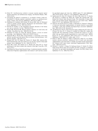844 Pigmentos maculares
Arq Bras Oftalmol. 2009;72(6):839-44
14. Delori FC. Autofluorescence method to measure macular pigment optical
densities fluorometry and autofluorescence imaging. Arch Biochem Biophys. 2004;
430(2):156-62.
15. Trieschmann M, Spital G, Lommatzsch A, van Kuijk E, Fitzke F, Bird AC,
Pauleikhoff D. Macular pigment: quantitative analysis on autofluorescence
images. Graefes Arch Clin Exp Ophthalmol. 2003;241(12):1006-12.
16. Handelman GJ, Snodderly DM, Krinsky NI, Russett MD, Adler AJ. Biological
control of primate macular pigment. Biochemical and densitometric studies.
Invest Ophthalmol Vis Sci. 1991;32(2):257-67
17. Howarth PA, Bradley A. The longitudinal chromatic aberration of the human
eye, and its correction. Vis Res. 1986;26(2):361-6.
18. Wooten BR, Hammond BR. Macular pigment: influences on visual acuity and
visibility. Prog Retin Eye Res. 2002;21(2):225-40.
19. Whitehead AJ, Mares JA, Danis RP. Macular pigment: a review of current
knowledge. Arch Ophthalmol. 2006;124(7):1038-45. Review.
20. Hammond BR Jr, Wooten BR, Curran-Celentano J. Carotenoids in the retina
and lens: possible acute and chronic effects on human visual performance. Arch
Biochem Biophys. 2001;385(1):41-6.
21. Wiegand RD, Joel CD, Rapp LM, Nielsen JC, Maude MB, Anderson RE.
Polyunsaturated fatty acids and vitamin E in rat rod outer segments during light
damage. Invest Ophthalmol Vis Sci. 1986;27(5):727-33.
22. Moon ME, Clarke AM, Ruffolo JJ Jr, Mueller HA, Ham WT Jr. Visual
performance in the rhesus monkey after exposure to blue light. Vision Res. 1978;
18(11):1573-7.
23. Age-Related Eye Disease Study Research Group. A randomized, placebo-controlled,
clinical trial of high-dose supplementation with vitamins C and E and beta carotene
for age-related cataract and vision loss: AREDS report nº 9. Arch Ophthalmol.
2001;119(10):1439-52. Erratum in: Arch Ophthalmol. 2008;126(9):1251.
24. SanGiovanni JP, Chew EY, Clemons TE, Davis MD, Ferris FL 3rd
, Gensler
GR, Kurinij N, Lindblad AS, Milton RC, Seddon JM, Sperduto RD; Age-
Related Eye Disease Study Research Group. The relationship of dietary lipid
intake and age-related macular degeneration in a case-control study: AREDS
Report Nº 20. Arch Ophthalmol. 2007;125(5):671-9.
25. Falsini B, Piccardi M, Iarossi G, Fadda A, Merendino E, Valentini P. Influence
of short-term antioxidant supplementation on macular function in age-related
maculopaty: a pilot study including electrophysiologic assessment. Ophthalmo-
logy. 2003;110(1):51-60; discussion 61.
26. Age-Related Eye Disease Study Research Group, SanGiovanni JP, Chew EY,
Clemons TE, Ferris FL 3rd
, Gensler G, Lindblad AS, Milton RC, Seddon JM,
Sperduto RD. The relationship of dietary carotenoid and vitamin A, E, and C
intake with age-related macular degeneration in a case-control study: AREDS
Report Nº 22. Arch Ophthalmol. 2007;125(9):1225-32. Comment in: Arch
Ophthalmol. 2008;126(9):1313; author reply 1313-4.
27. Richer S, Stiles W, Statkute L, Pulido J, Frankowski J, Rudy D, et al. Double-
masked, placebo-controlled, randomized trial of lutein and antioxidant
supplementation in the intervention of atrophic age-related macular degeneration:
the Veterans LAST study (Lutein Antioxidant Supplementation Trial). Opto-
metry. 2004;75(4):216-30.
28. Delcourt C, Carrière I, Delage M, Barberger-Gateau P, Schalch W; POLA
Study Group. Plasma lutein and zeaxanthin and other carotenoids as modifiable
risk factors for age-related maculopathy and cataract: the POLA Study. Invest
Ophthalmol Vis Sci. 2006;47(6):2329-35.
72(6)20.pmd 15/12/2009, 19:27844
 