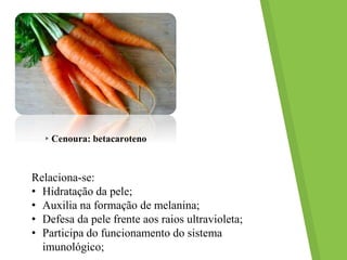 ▸Cenoura: betacaroteno
Relaciona-se:
• Hidratação da pele;
• Auxilia na formação de melanina;
• Defesa da pele frente aos raios ultravioleta;
• Participa do funcionamento do sistema
imunológico;
 