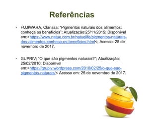 Referências
▸ FUJIWARA, Clarissa; “Pigmentos naturais dos alimentos:
conheça os benefícios”; Atualização:25/11/2015; Disponível
em:>https://www.natue.com.br/natuelife/pigmentos-naturais-
dos-alimentos-conheca-os-beneficios.html<; Acesso: 25 de
novembro de 2017.
▸ GUPRIV; “O que são pigmentos naturais?”; Atualização:
25/02/2010; Disponível
em:>https://grupiv.wordpress.com/2010/02/25/o-que-sao-
pigmentos-naturais/< Acesso em: 25 de novembro de 2017.
 