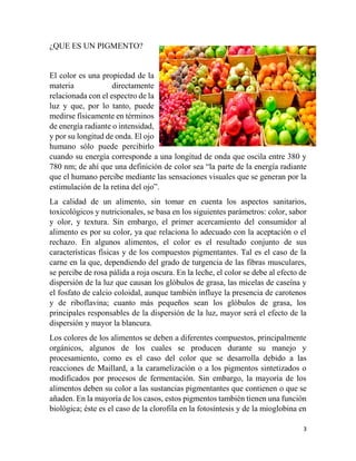 3
¿QUE ES UN PIGMENTO?
El color es una propiedad de la
materia directamente
relacionada con el espectro de la
luz y que, por lo tanto, puede
medirse físicamente en términos
de energía radiante o intensidad,
y por su longitud de onda. El ojo
humano sólo puede percibirlo
cuando su energía corresponde a una longitud de onda que oscila entre 380 y
780 nm; de ahí que una definición de color sea “la parte de la energía radiante
que el humano percibe mediante las sensaciones visuales que se generan por la
estimulación de la retina del ojo”.
La calidad de un alimento, sin tomar en cuenta los aspectos sanitarios,
toxicológicos y nutricionales, se basa en los siguientes parámetros: color, sabor
y olor, y textura. Sin embargo, el primer acercamiento del consumidor al
alimento es por su color, ya que relaciona lo adecuado con la aceptación o el
rechazo. En algunos alimentos, el color es el resultado conjunto de sus
características físicas y de los compuestos pigmentantes. Tal es el caso de la
carne en la que, dependiendo del grado de turgencia de las fibras musculares,
se percibe de rosa pálida a roja oscura. En la leche, el color se debe al efecto de
dispersión de la luz que causan los glóbulos de grasa, las micelas de caseína y
el fosfato de calcio coloidal, aunque también influye la presencia de carotenos
y de riboflavina; cuanto más pequeños sean los glóbulos de grasa, los
principales responsables de la dispersión de la luz, mayor será el efecto de la
dispersión y mayor la blancura.
Los colores de los alimentos se deben a diferentes compuestos, principalmente
orgánicos, algunos de los cuales se producen durante su manejo y
procesamiento, como es el caso del color que se desarrolla debido a las
reacciones de Maillard, a la caramelización o a los pigmentos sintetizados o
modificados por procesos de fermentación. Sin embargo, la mayoría de los
alimentos deben su color a las sustancias pigmentantes que contienen o que se
añaden. En la mayoría de los casos, estos pigmentos también tienen una función
biológica; éste es el caso de la clorofila en la fotosíntesis y de la mioglobina en
 