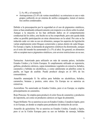 5
2, 4 y 40, y el naranja B.
 Antraquinonas (21.6% de ventas mundiales): su estructura es uno o más
grupos carboxilo en un sistema de anillos conjugados, tienen al menos
tres anillos condensados.
Debido a la preocupación por la seguridad en el uso de pigmentos sintéticos,
éstos se han estudiando exhaustivamente con respecto a su efecto sobre la salud.
Aunque a la mayoría se les han atribuido daños en el comportamiento
conductual de los niños, este hecho no se ha comprobado, pero aún queda duda
sobre su posible participación en otras alteraciones en la salud. Por esto se ha
reducido cada vez más su uso en alimentos, aunque los aspectos de legislación
varían ampliamente entre bloques comerciales y países dentro de cada bloque.
En Europa y Japón, la demanda de pigmentos sintéticos ha disminuido, aunque
en el resto del mundo ha aumentado (2 a 3% al año). En general, en alimentos
sólo se aceptan nueve pigmentos sintéticos, con severas restricciones en su uso.
Tartracina: Autorizado para utilizarlo en más de sesenta países, incluidos
Estados Unidos y la Unión Europea. Es ampliamente utilizado en repostería,
galletas, productos cárnicos, sopas instantáneas vegetales en conserva, helados,
caramelos y bebidas no alcohólicas, y como adulterante en platillos como la
paella, en lugar de azafrán. Puede producir alergia en el 10% de los
consumidores.
Amarillo anaranjado S: Se utiliza para bebidas no alcohólicas, helados,
caramelos, botanas y postres, entre otros. En Europa no se autoriza en
conservas.
Azorrubina: No autorizado en Estados Unidos, pero sí en Europa; se emplea
principalmente en caramelos.
Rojo Ponceau: Se emplea para producir el color fresa de caramelos y productos
de repostería, así como en productos cárnicos en lugar de pimentón.
Negro brillante: No se autoriza su uso en Estados Unidos, Canadá ni Japón, pero
sí en Europa, en donde se emplea para productos de imitación de caviar.
Amarillo de quinoleína: No se autoriza en Estados Unidos, Canadá y Japón,
pero si en la Unión Europea para su uso en bebidas de naranja, bebidas
 