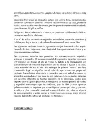 6
alcohólicas, repostería, conservas vegetales, helados y productos cárnicos, entre
otros.
Eritrosina: Muy usado en productos lácteos con sabor a fresa, en mermeladas,
caramelos y productos cárnicos. Debido a su alto contenido de yodo, puede ser
nocivo por su acción sobre la tiroides, por lo que en Europa no está autorizado
para alimentos dirigidos a niños.
Indigotina: Autorizado en todo el mundo, se emplea en bebidas no alcohólicas,
caramelos, confitería y helados.
Azul V: Se utiliza en conservas vegetales, mermeladas, repostería, caramelos y
bebidas para lograr tonos verdes al combinarlo con colorantes amarillos
Los pigmentos sintéticos tienen las siguientes ventajas: firmeza de color; amplio
intervalo de tinte; bajo costo; alta efectividad; homogeneidad entre lotes, y no
presentan aromas o sabores.
Los pigmentos naturales son generados por microorganismos, vegetales,
animales o minerales. El mercado mundial de pigmentos naturales representa
940 millones de dólares al año en ventas y, debido a la preocupación del
consumidor por el consumo de productos que no alteren o ayuden a su salud,
crece alrededor de 4% al año. Sin embargo, la palabra “natural” no tiene
connotación legal, no significa que el color del que se trate sea propio del
producto farmacéutico, alimentario o cosmético. Así, casi todos los colores en
alimentos son añadidos y por tanto no son naturales. Los pigmentos naturales
son aquellos obtenidos de fuentes presentes en la naturaleza, usados para
impartir color a algunos productos. Son sujetos a las mismas pruebas de calidad
y seguridad toxicológica que los sintéticos, pero la FDA y otras agencias
gubernamentales no requieren que se certifique su pureza quí- mica, y por tanto
se refiere a ellos como aditivos de color no certificados; sin embargo, algunos
de estos pigmentos sí están sujetos a restricciones en su uso, como el nivel
máximo permitido o el uso en animales y/o humanos.
CAROTENOIDES
 