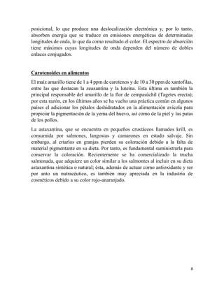 8
posicional, lo que produce una deslocalización electrónica y, por lo tanto,
absorben energía que se traduce en emisiones energéticas de determinadas
longitudes de onda, lo que da como resultado el color. El espectro de absorción
tiene máximos cuyas longitudes de onda dependen del número de dobles
enlaces conjugados.
Carotenoides en alimentos
El maíz amarillo tiene de 1 a 4 ppm de carotenos y de 10 a 30 ppm de xantofilas,
entre las que destacan la zeaxantina y la luteína. Esta última es también la
principal responsable del amarillo de la flor de cempasúchil (Tagetes erecta);
por esta razón, en los últimos años se ha vuelto una práctica común en algunos
países el adicionar los pétalos deshidratados en la alimentación avícola para
propiciar la pigmentación de la yema del huevo, así como de la piel y las patas
de los pollos.
La astaxantina, que se encuentra en pequeños crustáceos llamados krill, es
consumida por salmones, langostas y camarones en estado salvaje. Sin
embargo, al criarlos en granjas pierden su coloración debido a la falta de
material pigmentante en su dieta. Por tanto, es fundamental suministrarla para
conservar la coloración. Recientemente se ha comercializado la trucha
salmonada, que adquiere un color similar a los salmontes al incluir en su dieta
astaxantina sintética o natural; ésta, además de actuar como antioxidante y ser
por anto un nutracéutico, es también muy apreciada en la industria de
cosméticos debido a su color rojo-anaranjado.
 
