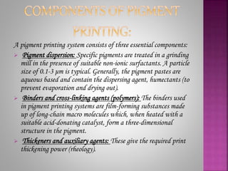 A pigment printing system consists of three essential components:
 Pigment dispersion: Specific pigments are treated in a grinding
mill in the presence of suitable non-ionic surfactants. A particle
size of 0.1-3 μm is typical. Generally, the pigment pastes are
aqueous based and contain the dispersing agent, humectants (to
prevent evaporation and drying out).
 Binders and cross-linking agents (polymers): The binders used
in pigment printing systems are film-forming substances made
up of long-chain macro molecules which, when heated with a
suitable acid-donating catalyst, form a three-dimensional
structure in the pigment.
 Thickeners and auxiliary agents: These give the required print
thickening power (rheology).
 
