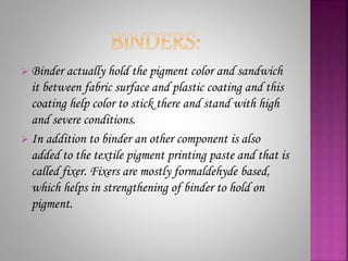  Binder actually hold the pigment color and sandwich
it between fabric surface and plastic coating and this
coating help color to stick there and stand with high
and severe conditions.
 In addition to binder an other component is also
added to the textile pigment printing paste and that is
called fixer. Fixers are mostly formaldehyde based,
which helps in strengthening of binder to hold on
pigment.
 